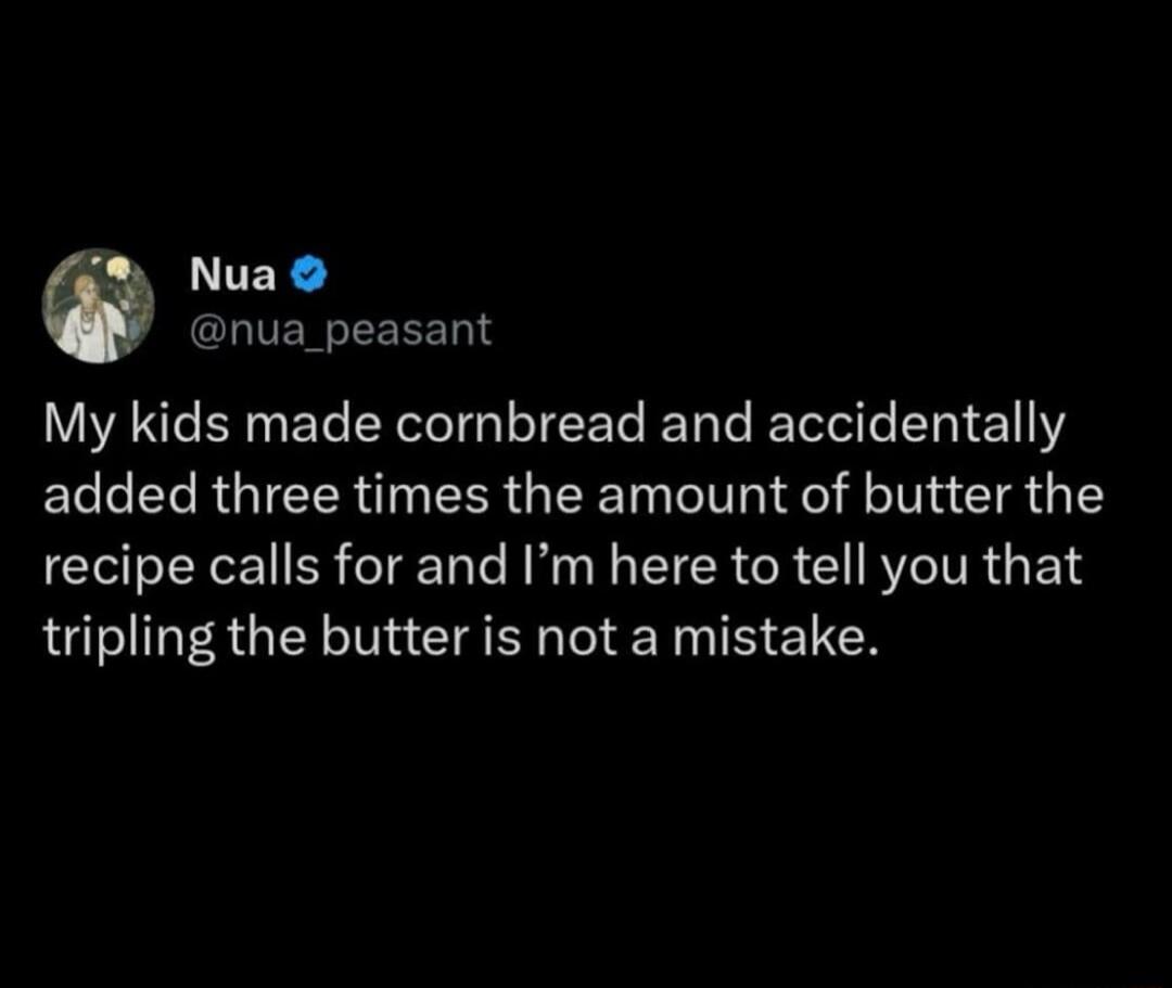 My kids made cornbread and accidentally added three times the amount of butter the recipe calls for and I'm here to tell you that tripling the butter is not a mistake.