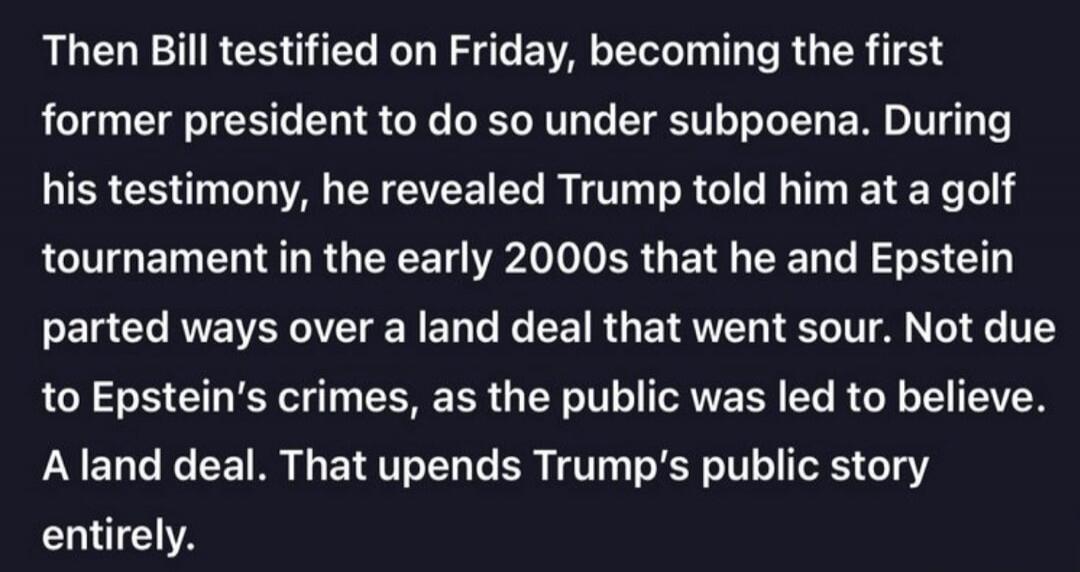Then Bill testified on Friday, becoming the first former president to do so under subpoena. During his testimony, he revealed Trump told him at a golf tournament in the early 2000s that he and Epstein parted ways over a land deal that went sour. Not due to Epstein's crimes, as the public was led to believe. A land deal. That upends Trump's public s