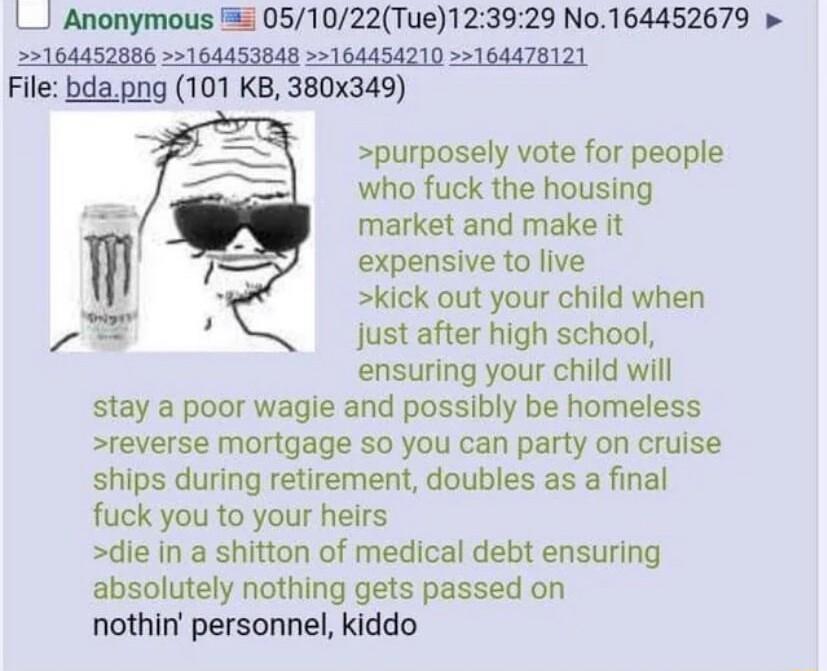 L_J Anonymous 051022Tue123929 No164452679 164452886 164453848 164454210 164478121 File bdapng 101 KB 380x349 purposely vote for people who fuck the housing market and make it expensive to live kick out your child when just after high school ensuring your child will stay a poor wagle and possibly be homeless reverse mortgage so you can party on cruise ships during retirement doubles as a final fuck