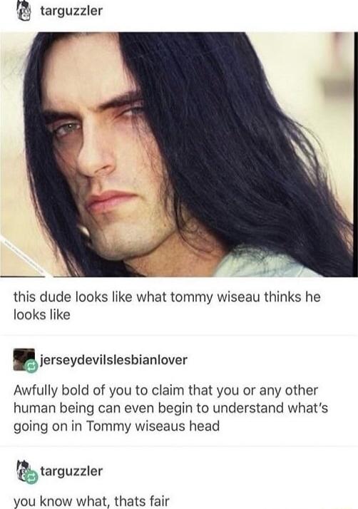targuzzler this dude looks like what tommy wiseau thinks he looks like 5ierseydevisesbianlover Awfully bold of you to claim that you or any other human being can even begin to understand whats going on in Tommy wiseaus head lbarguzzler you know what thats fair