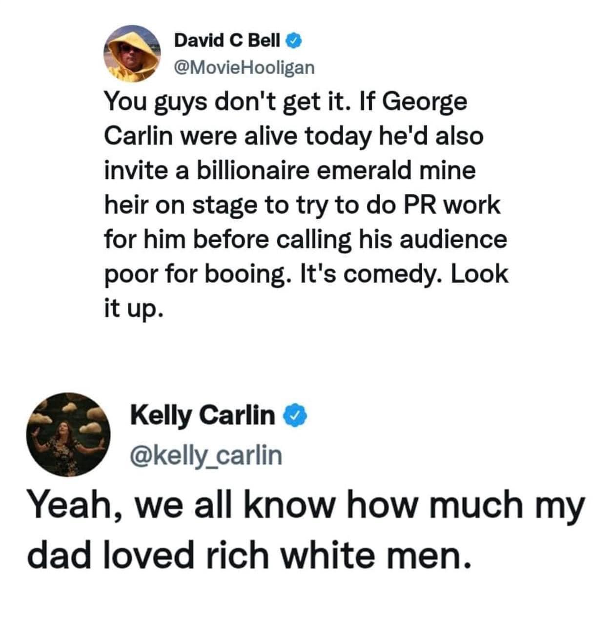 David C Bell MovieHooligan You guys dont get it If George Carlin were alive today hed also invite a billionaire emerald mine heir on stage to try to do PR work for him before calling his audience poor for booing Its comedy Look it up Kelly Carlin kelly_carlin Yeah we all know how much my dad loved rich white men