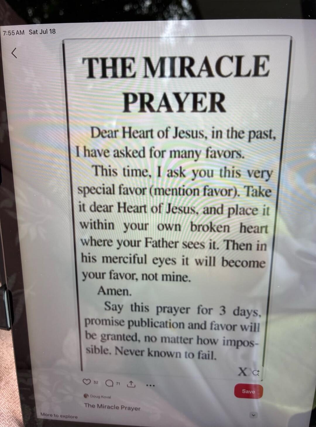 THE MIRACLE PRAYER Dear Heart of Jesus, in the past, I have asked for many favors. This time, I ask you this very special favor (mention favor). Take it dear Heart of Jesus, and place it within your own broken heart where your Father sees it. Then in his merciful eyes it will become your favor, not mine. Amen. Say this prayer for 3 days, promise pu