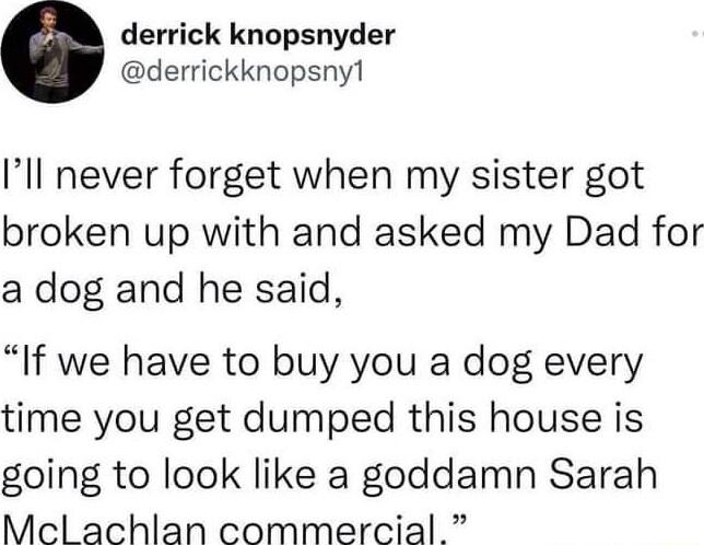 derrick knopsnyder derrickknopsny1 Ill never forget when my sister got broken up with and asked my Dad for a dog and he said If we have to buy you a dog every time you get dumped this house is going to look like a goddamn Sarah Mecl achlan commercial