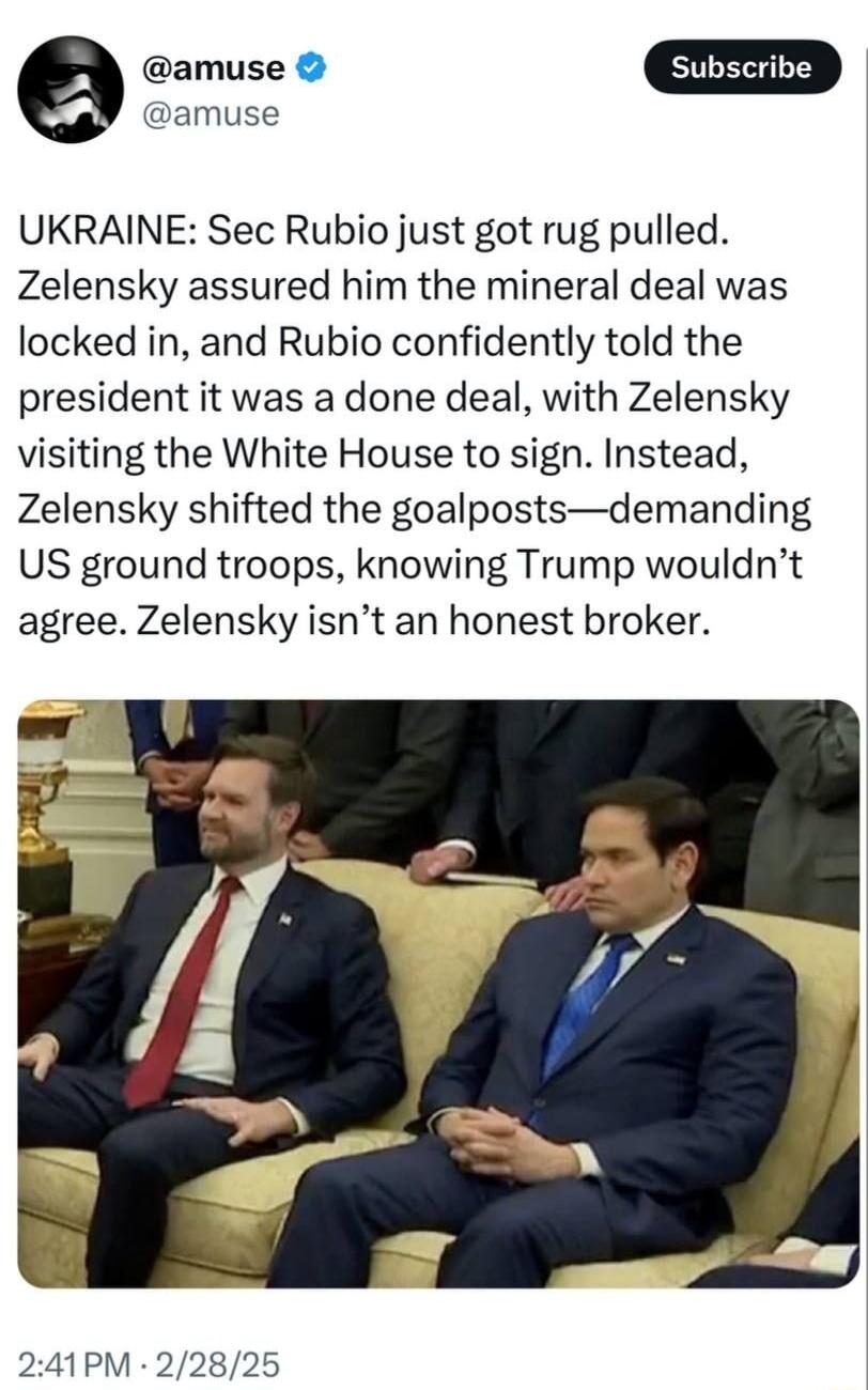 e amuse amuse UKRAINE Sec Rubio just got rug pulled Zelensky assured him the mineral deal was locked in and Rubio confidently told the president it was a done deal with Zelensky visiting the White House to sign Instead Zelensky shifted the goalpostsdemanding US ground troops knowing Trump wouldnt agree Zelensky isnt an honest broker 241PM 22825