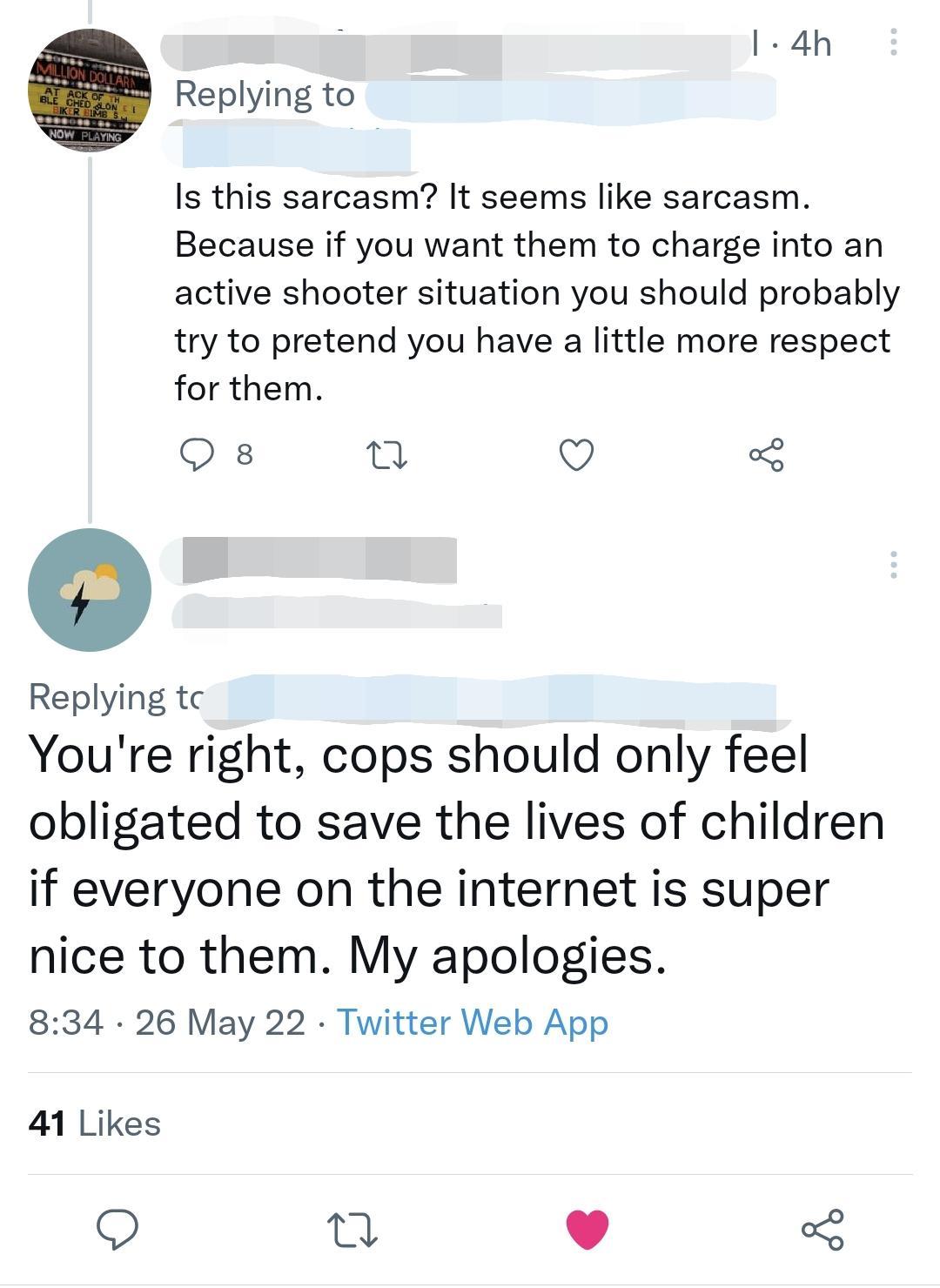 el 4h Replying to Is this sarcasm It seems like sarcasm Because if you want them to charge into an active shooter situation you should probably try to pretend you have a little more respect for them Q s o Q Replying tc Youre right cops should only feel obligated to save the lives of children if everyone on the internet is super nice to them My apologies 834 26 May 22 Twitter Web App 41 Likes 0 v o