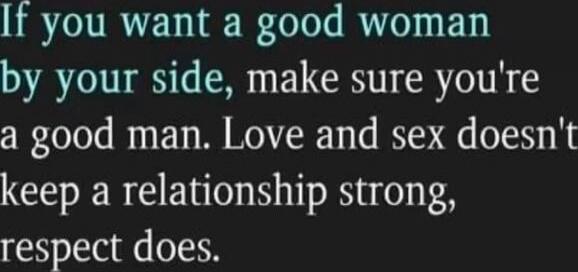 If you want a good woman by your side, make sure you're a good man. Love and sex doesn't keep a relationship strong, respect does.