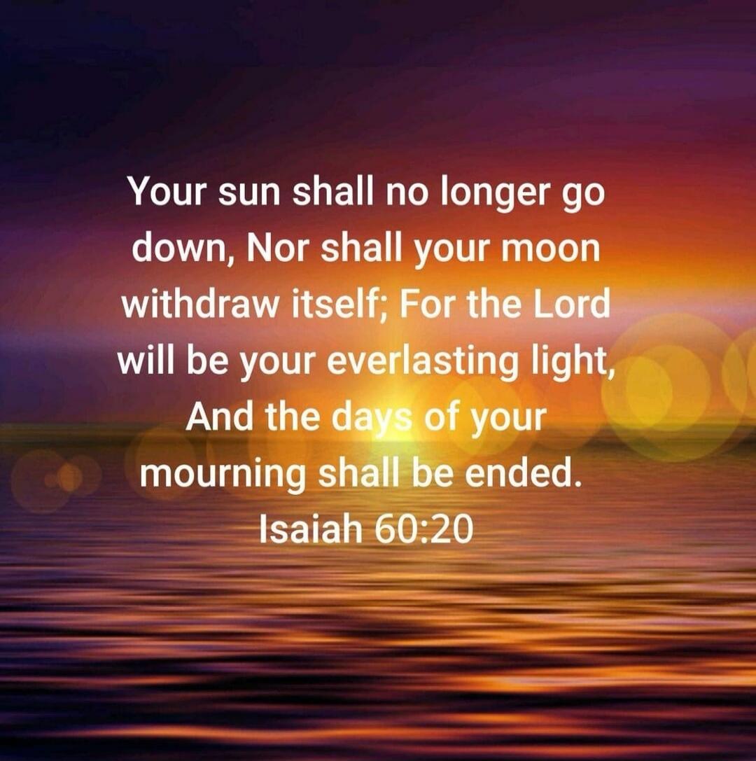 Your sun shall no longer go down, Nor shall your moon withdraw itself; For the Lord will be your everlasting light, And the days of your mourning shall be ended. Isaiah 60:20