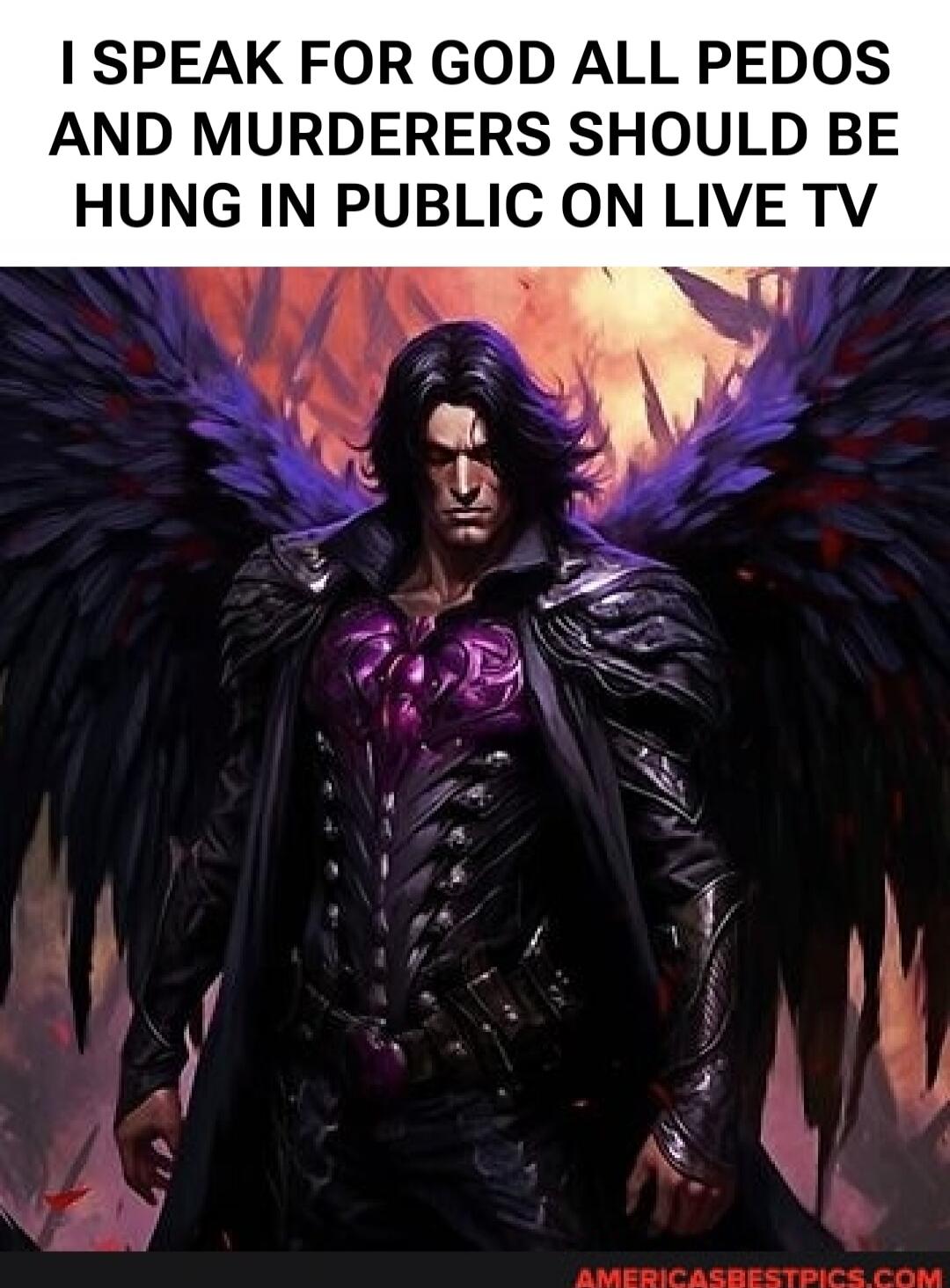 I SPEAK FOR GOD ALL PEDOS AND MURDERERS SHOULD BE HUNG IN PUBLIC ON LIVE TV