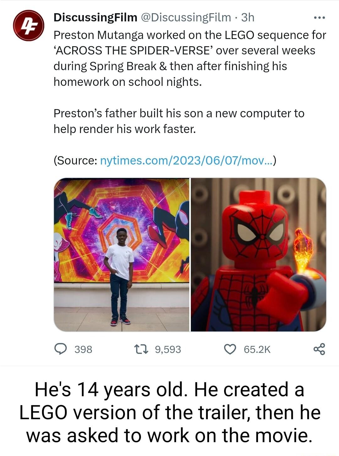 0 DiscussingFilm DiscussingFilm 3h Preston Mutanga worked on the LEGO sequence for ACROSS THE SPIDER VERSE over several weeks during Spring Break then after finishing his homework on school nights Prestons father built his son a new computer to help render his work faster Source nytimescom20230607mov O 398 13 9593 Q 652K o3 Hes 14 years old He created a LEGO version of the trailer then he was aske
