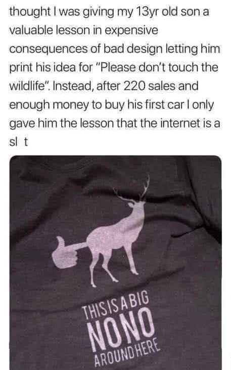 thought was giving my 13yr old son a valuable lesson in expensive consequences of bad design letting him print his idea for Please dont touch the wildlife Instead after 220 sales and enough money to buy his first car only gave him the lesson that the internet isa sl t