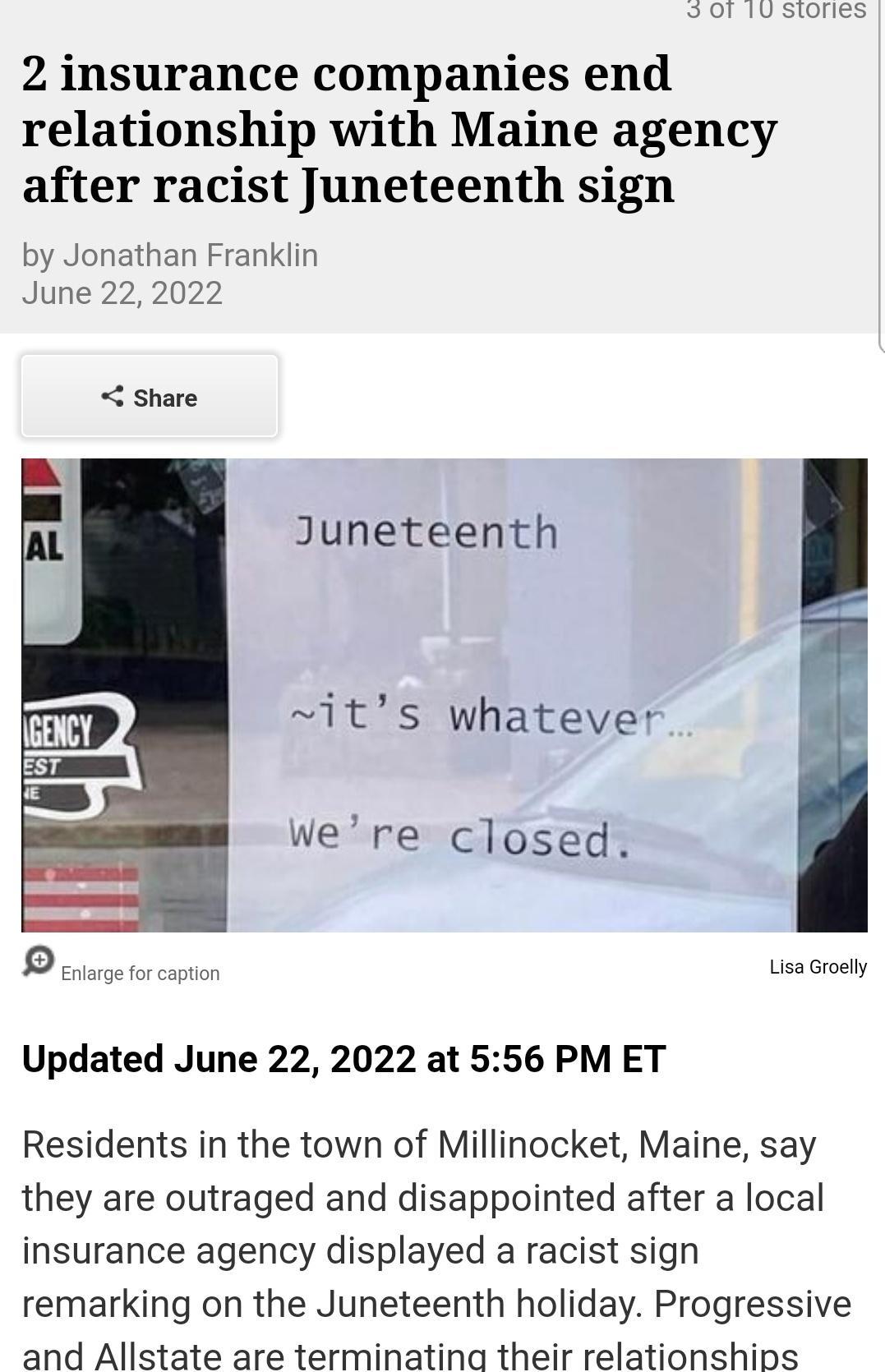 2 insurance companies end relationship with Maine agency after racist Juneteenth sign by Jonathan Franklin June 22 2022 share Juneteenth its whatever Were closed Lsa Groely Updated June 22 2022 at 556 PM ET Residents in the town of Millinocket Maine say they are outraged and disappointed after a local insurance agency displayed a racist sign remarking on the Juneteenth holiday Progressive and Alls