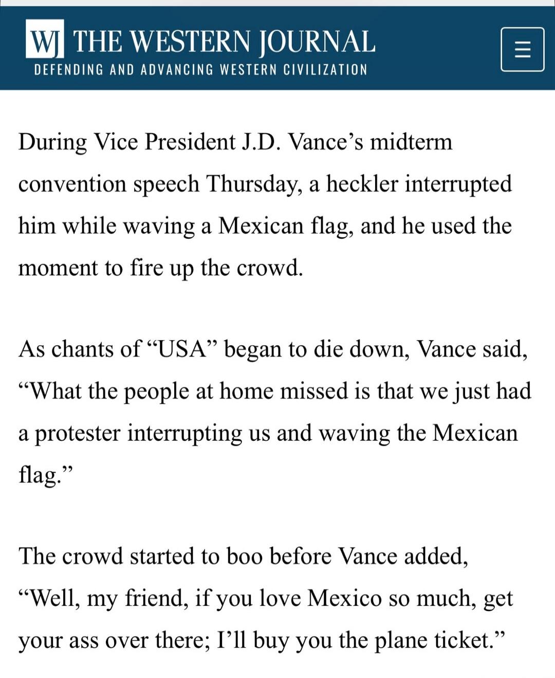 THE WESTERN JOURNAL DEFENDING AND ADVANCING WESTERN CIVILIZATION During Vice President J.D. Vance's midterm convention speech Thursday, a heckler interrupted him while waving a Mexican flag, and he used the moment to fire up the crowd. As chants of 