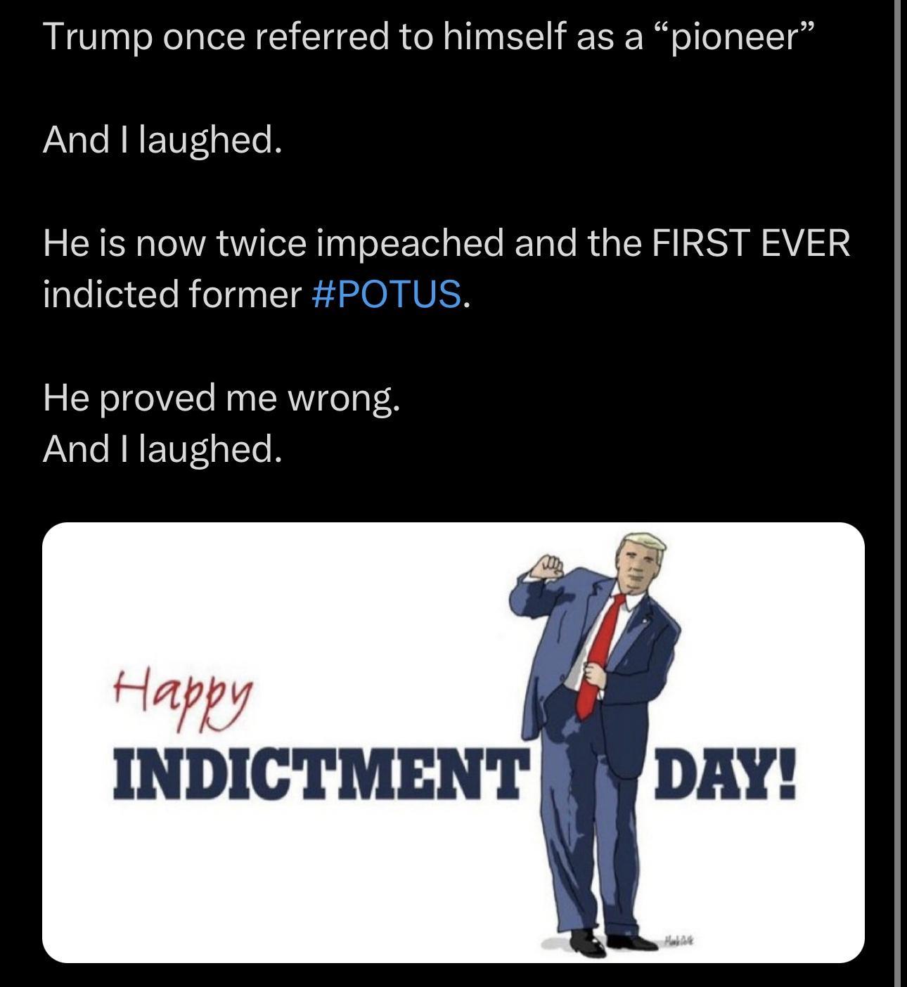 Trump once referred to himself as a pioneer And laughed He is now twice impeached and the FIRST EVER indicted former POTUS He proved me wrong And laughed INDICTMENT