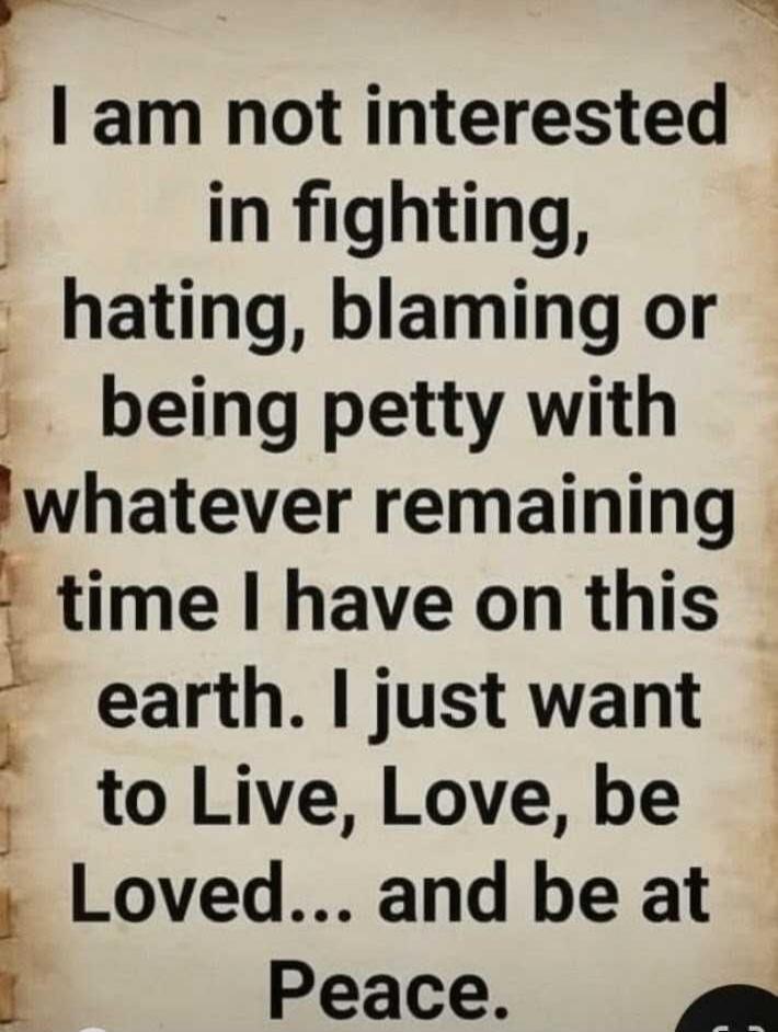 I am not interested in fighting, hating, blaming or being petty with whatever remaining time I have on this earth. I just want to Live, Love, be Loved... and be at Peace.