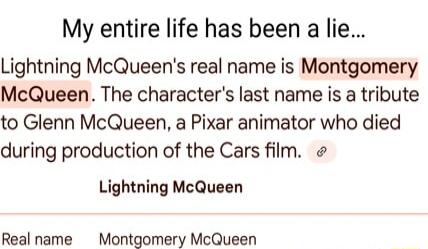 My entire life has been a lie Lightning McQueens real name is Montgomery McQueen The characters last name is a tribute to Glenn McQueen a Pixar animator who died during production of the Cars film Lightning McQueen Real name Montgomery McQueen