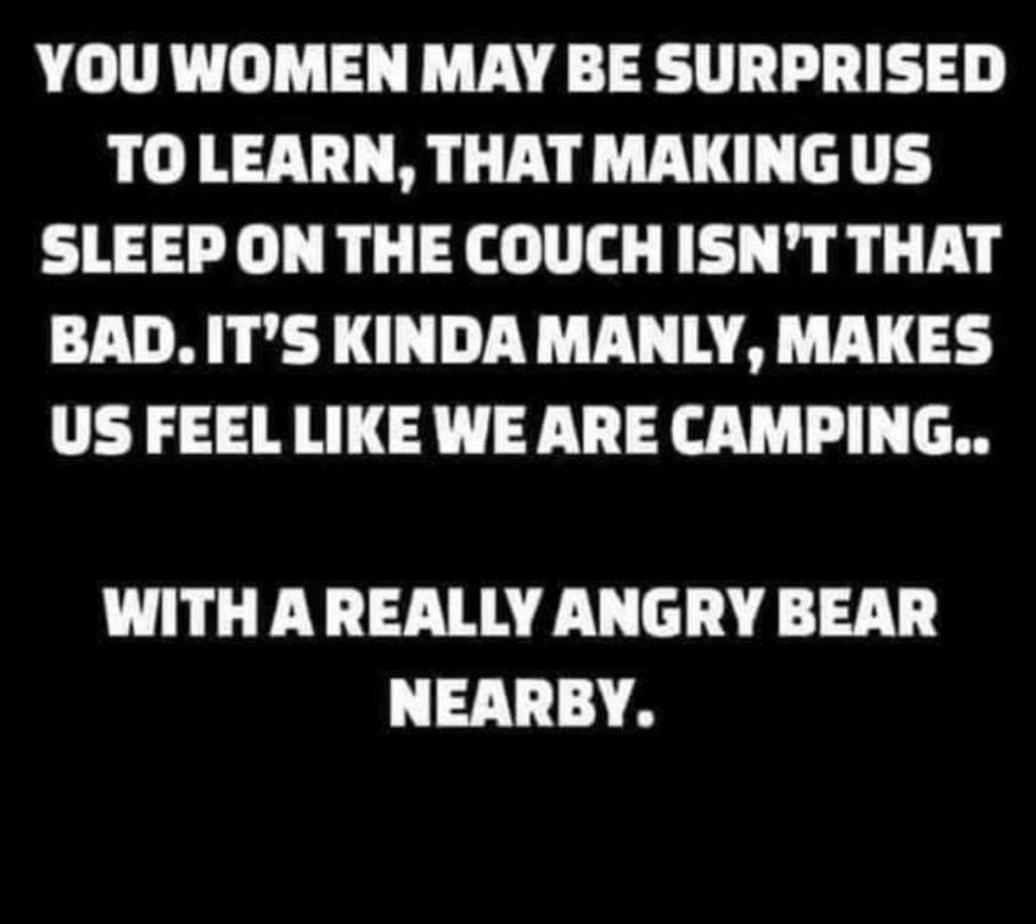 YOU WOMEN MAY BE SURPRISED TOLEARN THAT MAKINGUS SLEEP ON THE COUCH ISNT THAT BAD ITS KINDA MANLY MAKES US FEEL LIKE WE ARE CAMPING WITH AREALLY ANGRY BEAR NEARBY