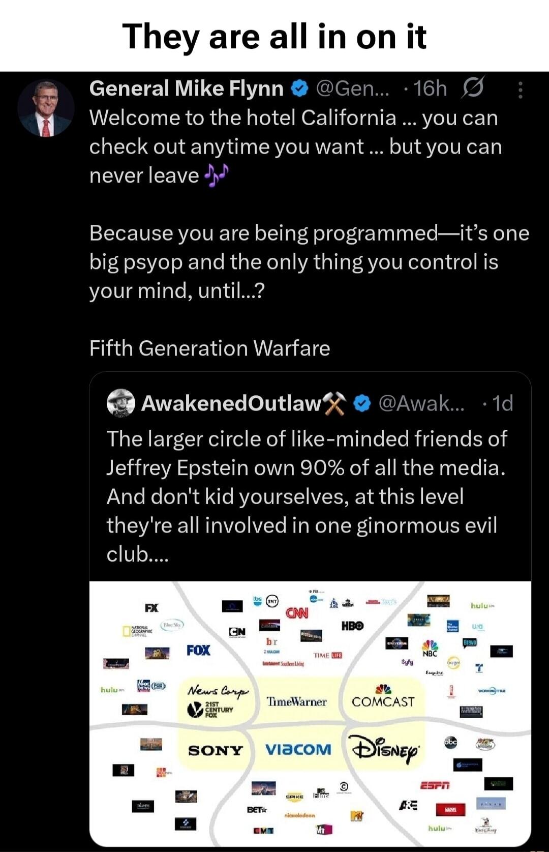 They are all in on it
General Mike Flynn @Gen... 16h Welcome to the hotel California ... you can check out anytime you want ... but you can never leave 🎵
Because you are being programmed—it's one big psyop and the only thing you control is your mind, until...?
Fifth Generation Warfare
AwakenedOutlaw✈️ @Awak... 1d The larger circle of like-minded fr