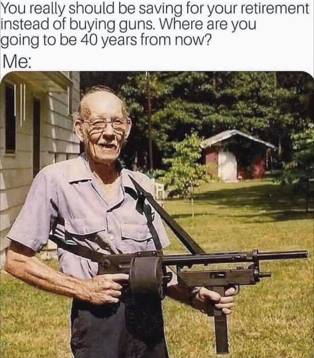 You really should be saving for your retirement instead of buying guns. Where are you going to be 40 years from now? Me: