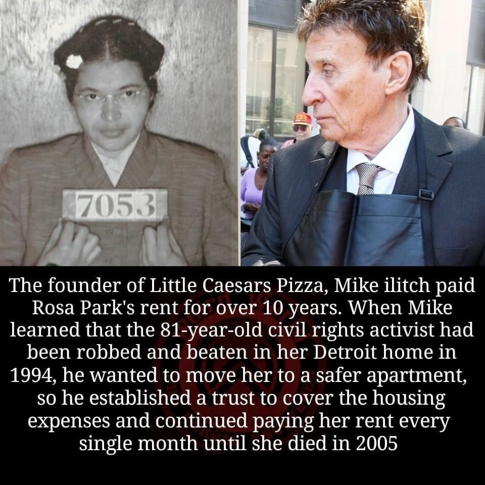 The founder of Little Caesars Pizza Mike ilitch paid Rosa Parks rent for over 10 years When Mike learned that the 81 year old civil rights activist had been robbed and beaten in her Detroit home in 1994 he wanted to move her to a safer apartment so he established a trust to cover the housing expenses and continued paying her rent every single month until she died in 2005