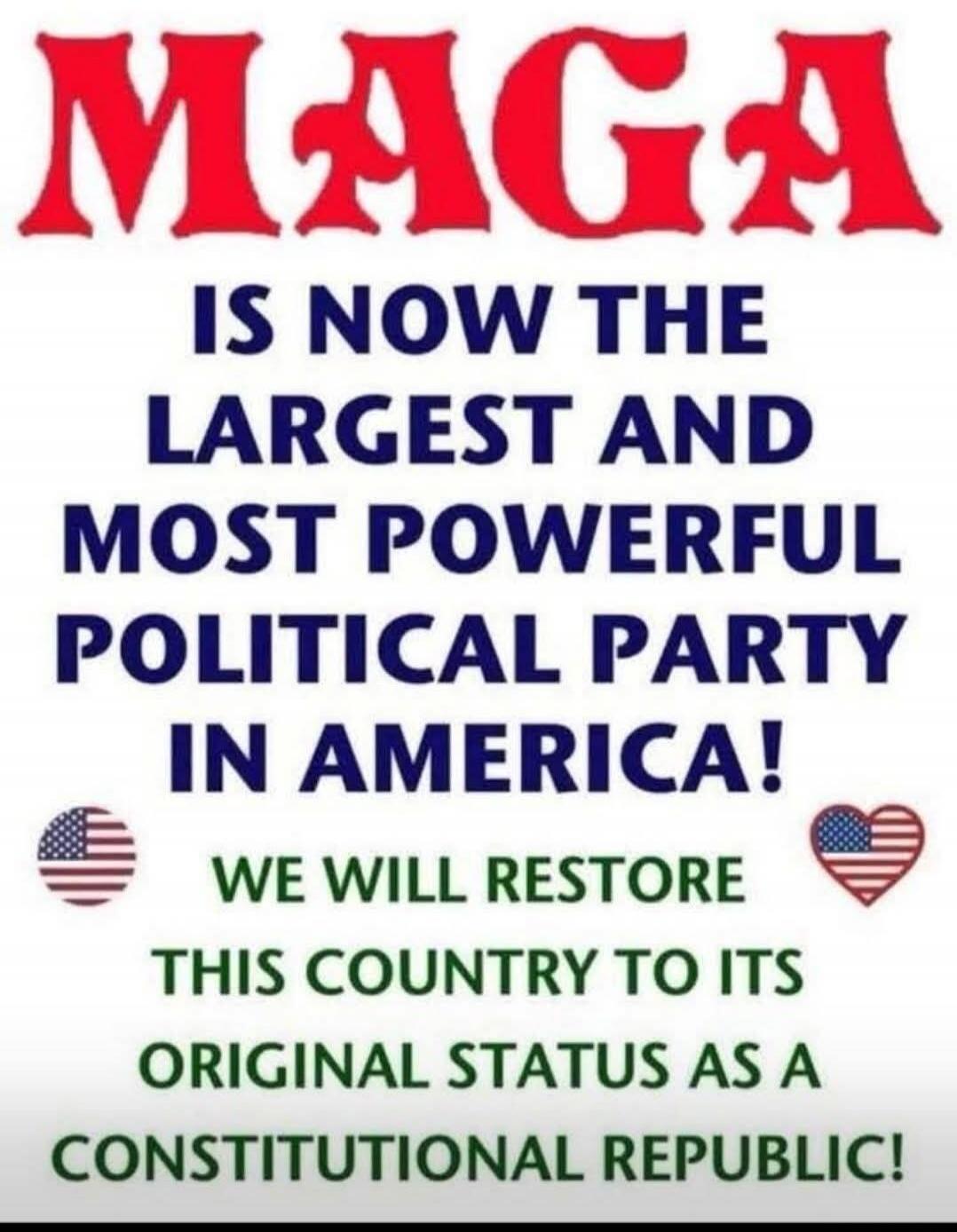 MAGA IS NOW THE LARGEST AND MOST POWERFUL POLITICAL PARTY IN AMERICA! WE WILL RESTORE THIS COUNTRY TO ITS ORIGINAL STATUS AS A CONSTITUTIONAL REPUBLIC!