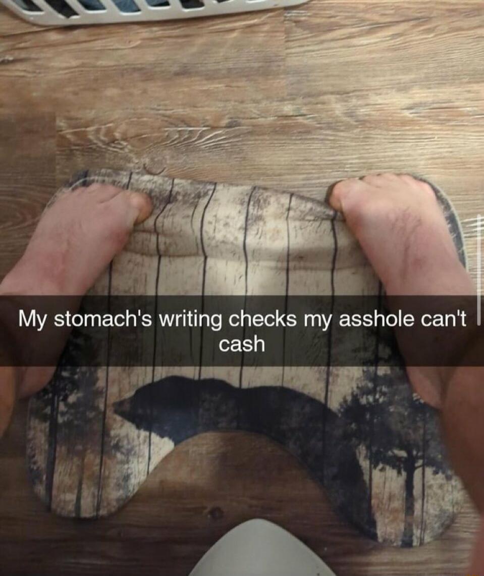 My stomach's writing checks my asshole can't cash