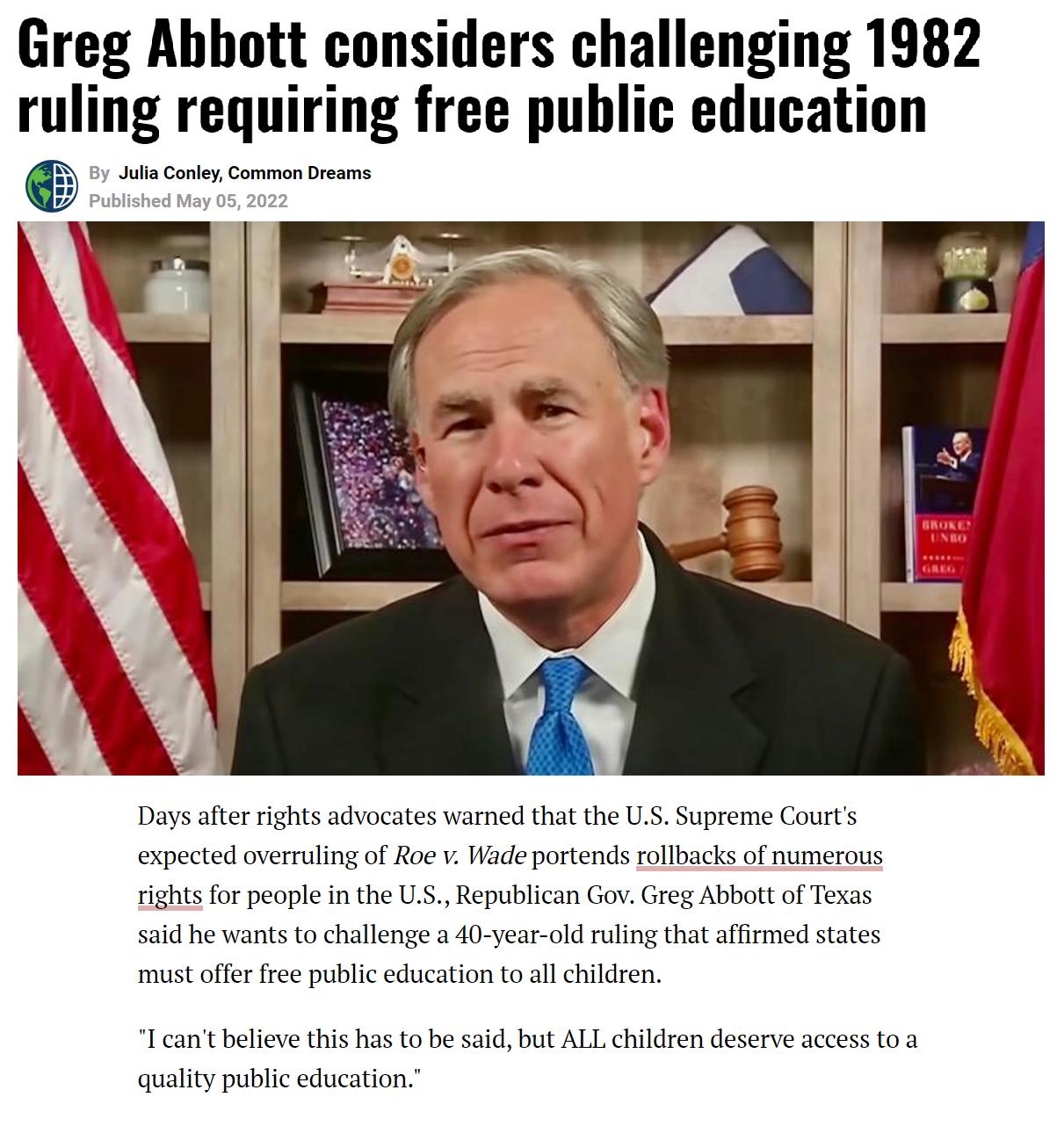 Greg Abbott considers challenging 1982 ruling requiring free public education Julia Conley Common Dreams F P Days after rights advocates warned that the US Supreme Courts expected overruling of Roe v Wade portends rollbacks of numerous rights for people in the US Republican Gov Greg Abbott of Texas said he wants to challenge a 40 year old ruling that affirmed states must offer free public educatio