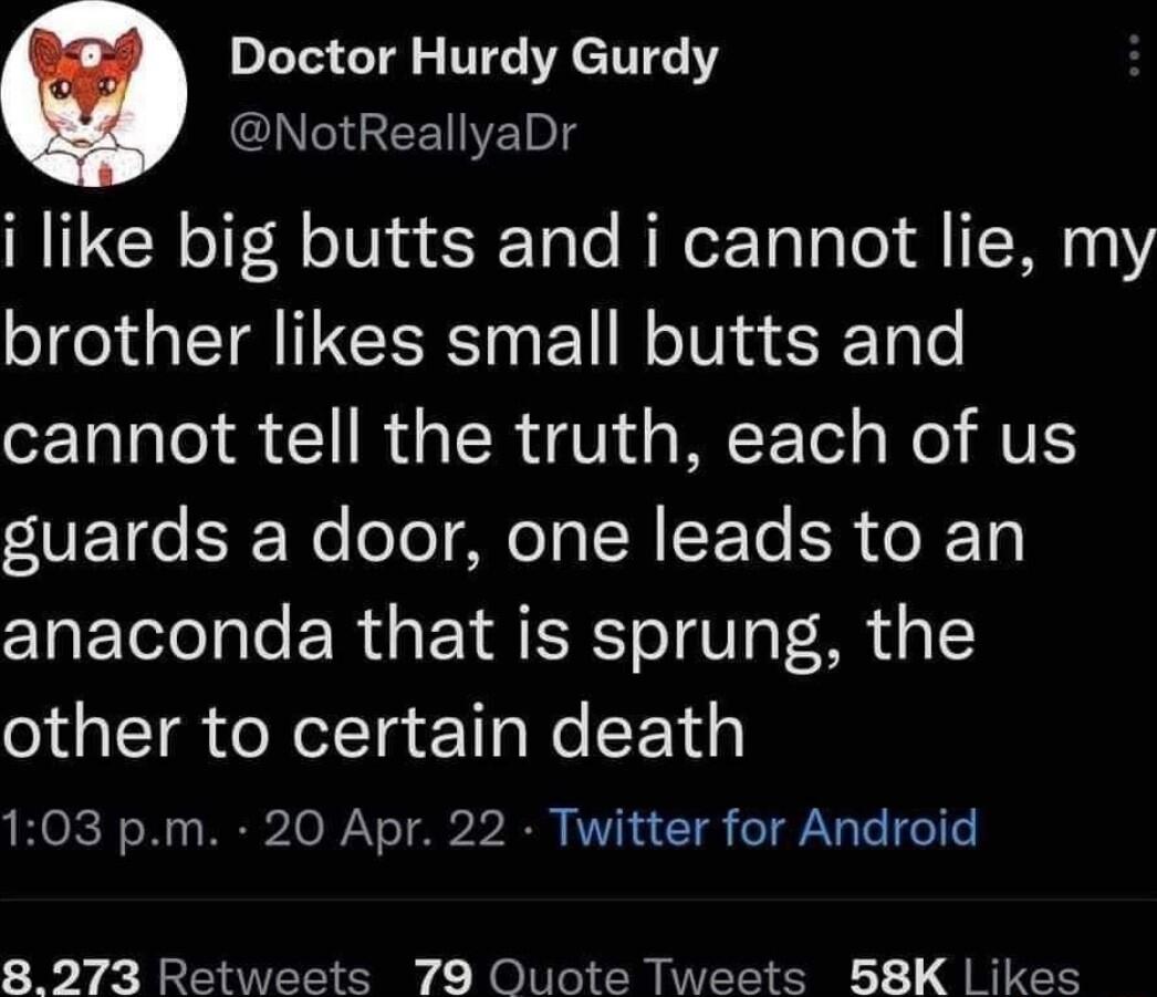 Doctor Hurdy Gurdy NotReallyaDr i like big butts and i cannot lie my brother likes small butts and cannot tell the truth each of us VE o SF No ol MIeTa N E Te ER o R To anaconda that is sprung the other to certain death 103 pm 20 Apr 22 Twitter for Android 89273 Retweets 79 Quote Tweets B8K Likes