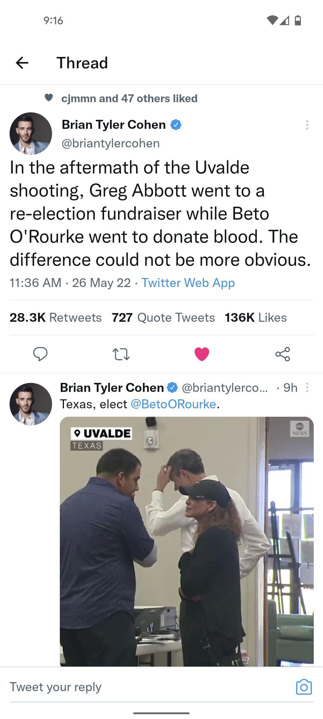 916 QPUE Thread cjmmn and 47 others liked Brian Tyler Cohen g briantylercohen In the aftermath of the Uvalde shooting Greg Abbott went to a re election fundraiser while Beto ORourke went to donate blood The difference could not be more obvious 1136 AM 26 May 22 Twitter Web App 283K Retweets 727 Quote Tweets 136K Likes n v o Brian Tyler Cohen briantylerco 9h Texas elect BetoORourke 9 UVALDE Tweet y