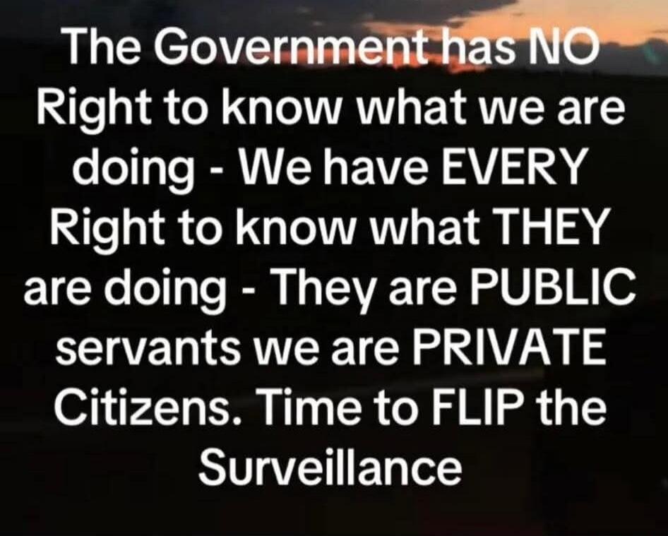 The Government has NO Right to know what we are doing - We have EVERY Right to know what THEY are doing - They are PUBLIC servants we are PRIVATE Citizens. Time to FLIP the Surveillance
