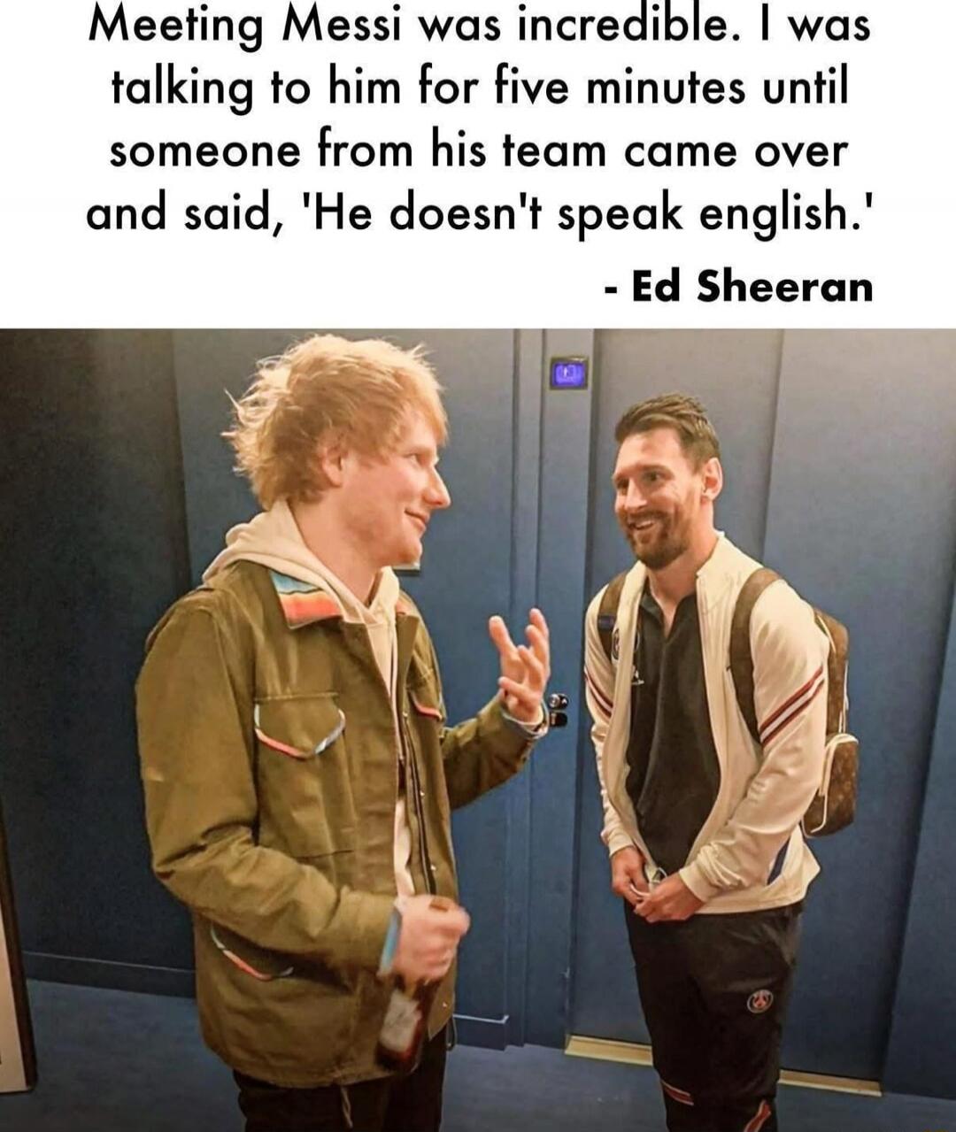 Meeting Messi was incredible. I was talking to him for five minutes until someone from his team came over and said, 'He doesn't speak english.' - Ed Sheeran