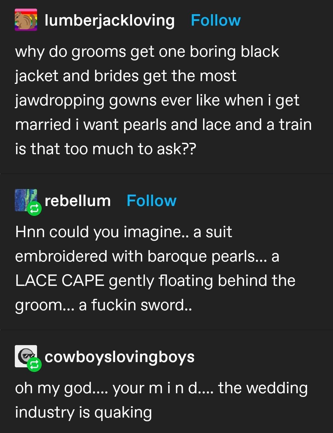 E lumberjackloving Follow g AeleNelcelolg ot Ne i o g TN oTelg gTo o F To jacket and brides get the most X elge o olgle Mo gV I SRV oY oW o 1 married i want pearls and lace and a train is that too much to ask g rebellum Follow Hnn could you imagine a suit Slaglelgele1rTo RV g W oT Tgo o VICH olT1 STRAF LACE CAPE gently floating behind the groom a fuckin sword o2eV ToMVL 0ViT g To oToVES oa W0 9As 