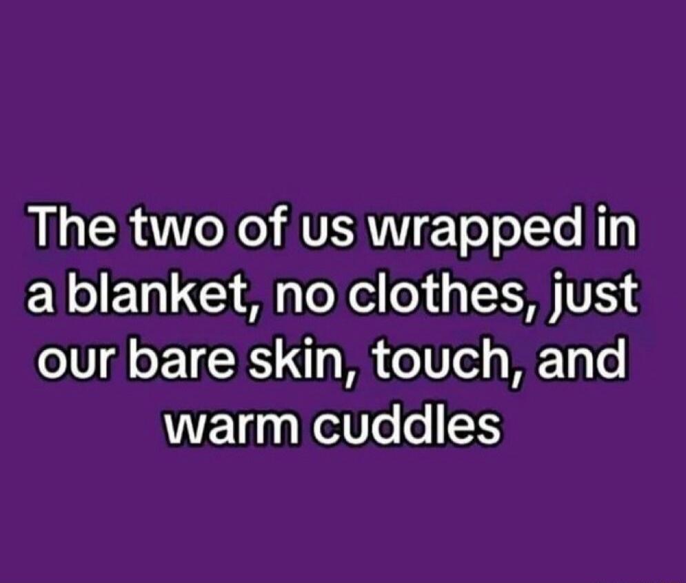 The two of us wrapped in a blanket, no clothes, just our bare skin, touch, and warm cuddles
