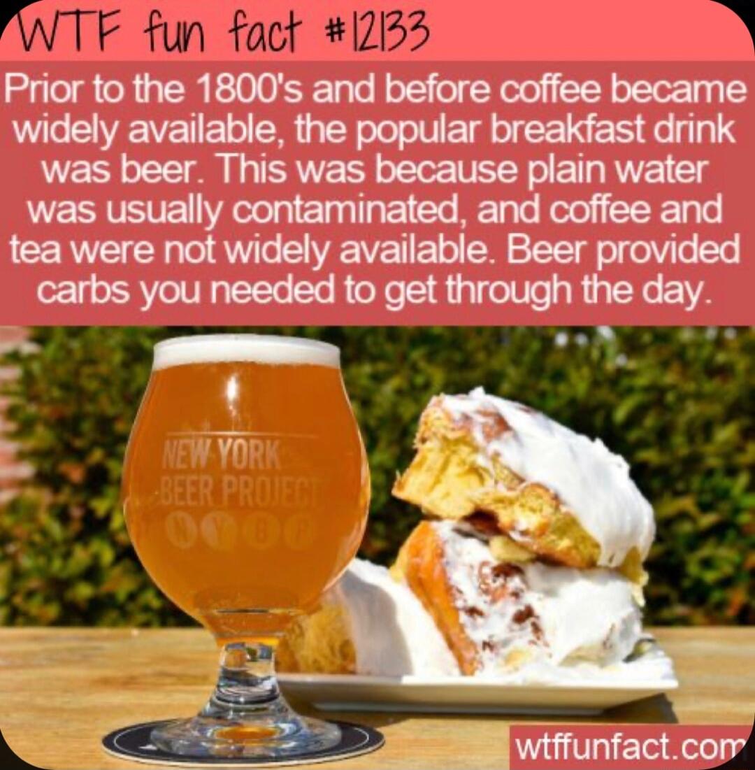 WTF fun fact 1233 D Prior to the 1800s and before coffee became widely available the popular breakfast drink was beer This was because plain water was usually contaminated and coffee and tea were not widely available Beer provided carbs you needed to get through the day