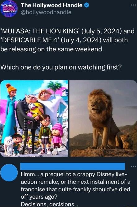 The Hollywood Handle 8 hollywoodhandle MUFASA THE LION KING July 5 2024 and DESPICABLE ME 4 July 4 2024 will both be releasing on the same weekend Which one do you plan on watching first Hmm a prequel to a crappy Disney live action remake or the next installment of a franchise that quite frankly shouldve died off years ago Decisions decisions