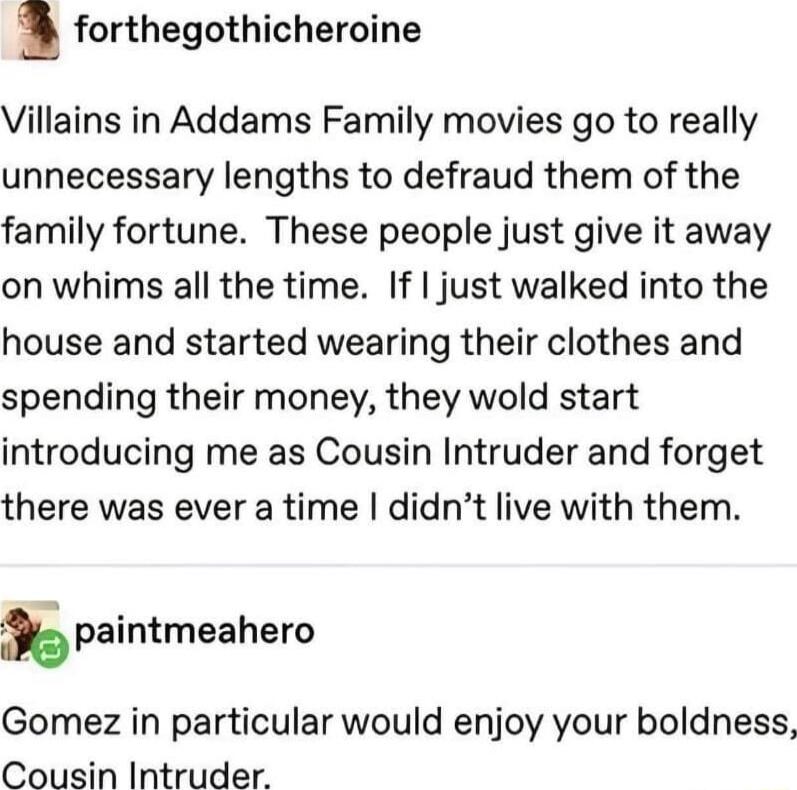 a forthegothicheroine Villains in Addams Family movies go to really unnecessary lengths to defraud them of the family fortune These people just give it away on whims all the time If just walked into the house and started wearing their clothes and spending their money they wold start introducing me as Cousin Intruder and forget there was ever a time didnt live with them spaintmeahero Gomez in parti