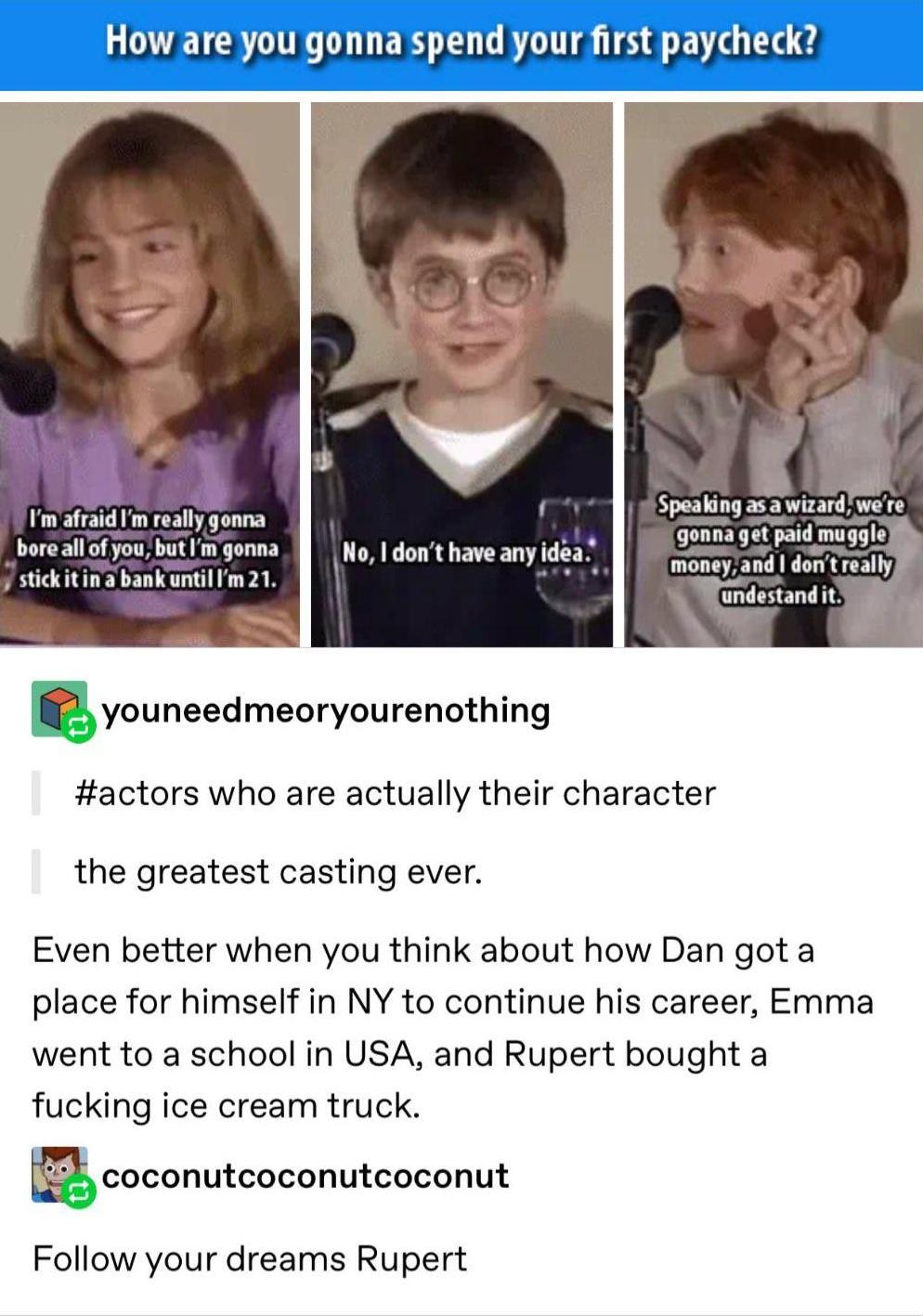 UL DL LER L CRTTTA TS 8 VIO B Im afraid Im reallgonna LUCE of you butmgonna stickitin a bank until Im 21 undeslandll youneedmeoryourenothing actors who are actually their character the greatest casting ever Even better when you think about how Dan got a place for himself in NY to continue his career Emma went to a school in USA and Rupert bought a fucking ice cream truck i il coconutcoconutcoconut