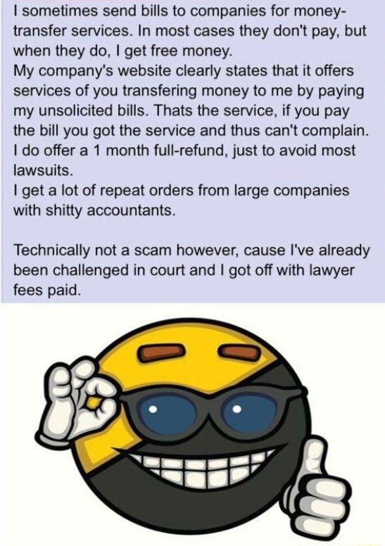i Anonymous ID CREED 010420Sat154730 No16745844 16745129 OP sometimes send bills to companies for money transfer services In most cases they dont pay but when they do get free money My companys website clearly states that it offers services of you transfering money to me by paying my unsolicited bills Thats the service if you pay the bill you got the service and thus cant complain do offer a 1 mon