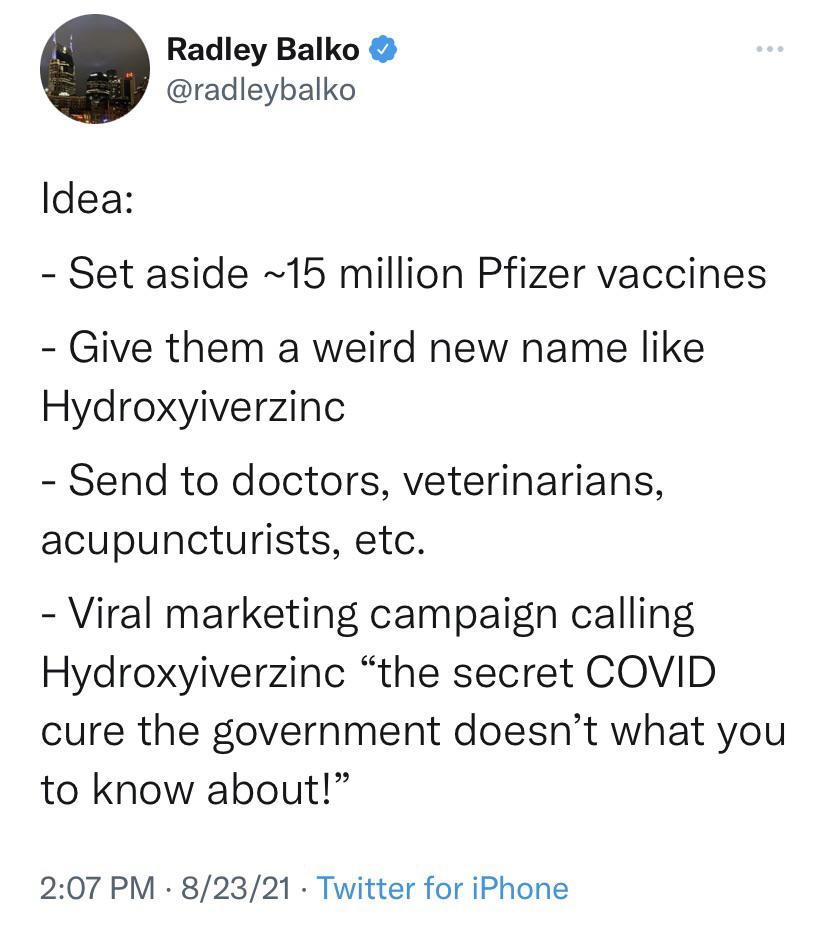 Radley Balko radleybalko Idea Set aside 15 million Pfizer vaccines Give them a weird new name like Hydroxyiverzinc Send to doctors veterinarians acupuncturists etc Viral marketing campaign calling Hydroxyiverzinc the secret COVID cure the government doesnt what you to know about 207 PM 82321 Twitter for iPhone