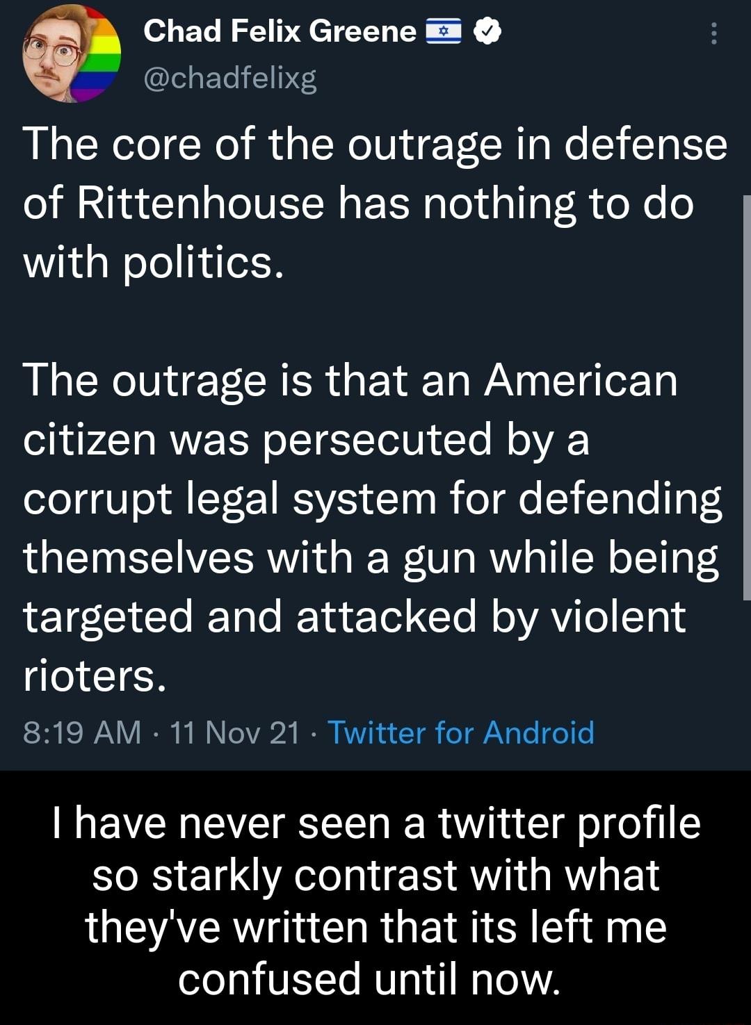 y Chad Felix Greene chadfelixg The core of the outrage in defense of Rittenhouse has nothing to do with politics BRI CRR Ta WA ga T g o210 citizen was persecuted by a corrupt legal system for defending themselves with a gun while being 1 gL1 Lo I Talo IR Tu eTod CTo W o YAViTo T 01 rioters ST ESIAN Y I b I o Y22 RO RV R 1 oY g Te o o have never seen a twitter profile so starkly contrast with what 