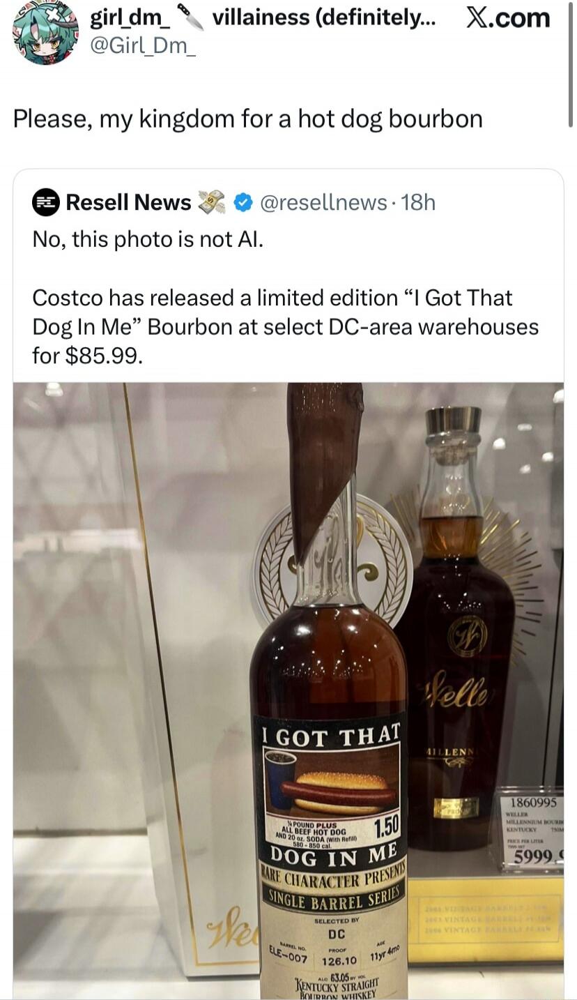 girl_dm_ villainess (definitely)... X.com @Girl_Dm_ Please, my kingdom for a hot dog bourbon Resell News @resellnews · 18h No, this photo is not AI. Costco has released a limited edition “I Got That Dog In Me” Bourbon at select DC-area warehouses for $85.99. I GOT THAT DOG IN ME 1/4 POUND PLUS ALL BEEF HOT DOG AND 20 oz. SODA (with Refill) 580-850 