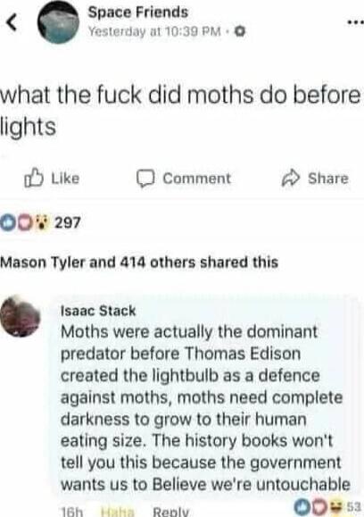 Space Friends Yesterday ot 1039 PM what the fuck did moths do before lights o Like 0 comment Share 0 297 Mason Tyler and 414 others shared this Isaac Stack Moths were actually the dominant predator before Thomas Edison created the lightbulb as a defence against moths moths need complete darkness to grow to their human eating size The history books wont tell you this because the government wants us