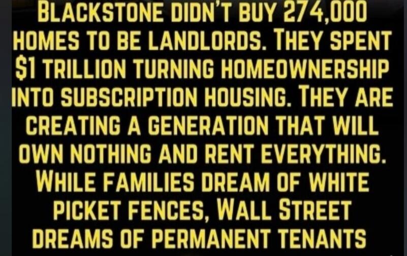 BLACKSTONE DIDN'T BUY 274,000 HOMES TO BE LANDLORDS. THEY SPENT $1 TRILLION TURNING HOMEOWNERSHIP INTO SUBSCRIPTION HOUSING. THEY ARE CREATING A GENERATION THAT WILL OWN NOTHING AND RENT EVERYTHING. WHILE FAMILIES DREAM OF WHITE PICKET FENCES, WALL STREET DREAMS OF PERMANENT TENANTS