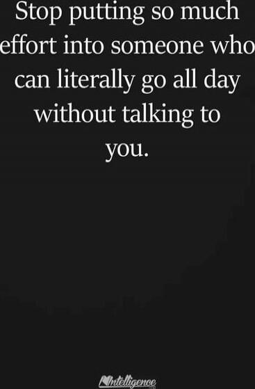 Stop putting so much effort into someone who can literally go all day without talking to you.