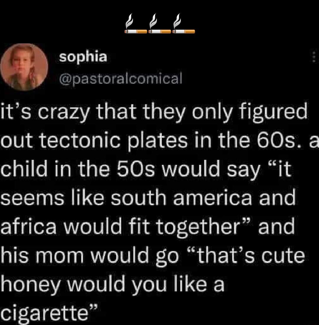 EEE sophia GLERIGIE l E its crazy that they only figured out tectonic plates in the 60s a child in the 50s would say it seems like south america and africa would fit together and his mom would go thats cute honey would you like a cigarette