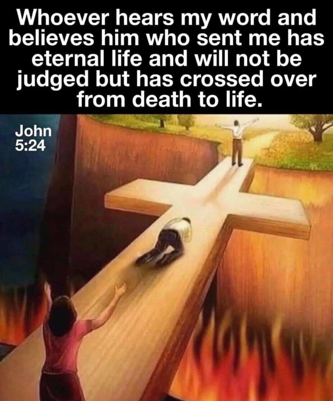 Whoever hears my word and believes him who sent me has eternal life and will not be judged but has crossed over from death to life. John 5:24