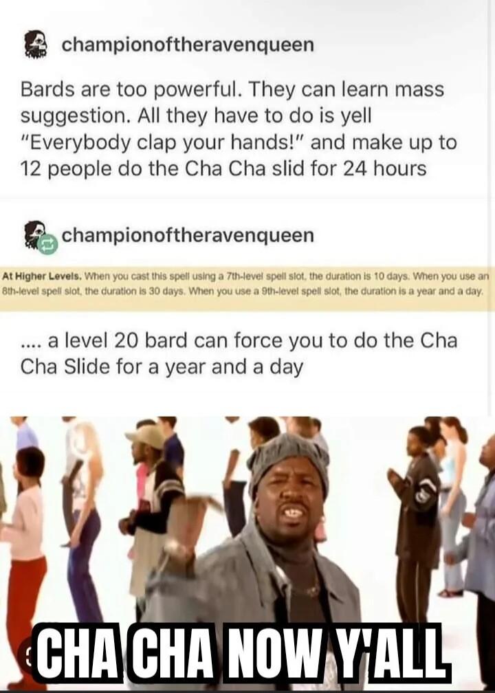 championoftheravenqueen Bards are too powerful They can learn mass suggestion All they have to do is yell Everybody clap your hands and make up to 12 people do the Cha Cha slid for 24 hours championoftheravenqueen At Higher Lo a level 20 bard can force you to do the Cha Cha Slide for a year and a day