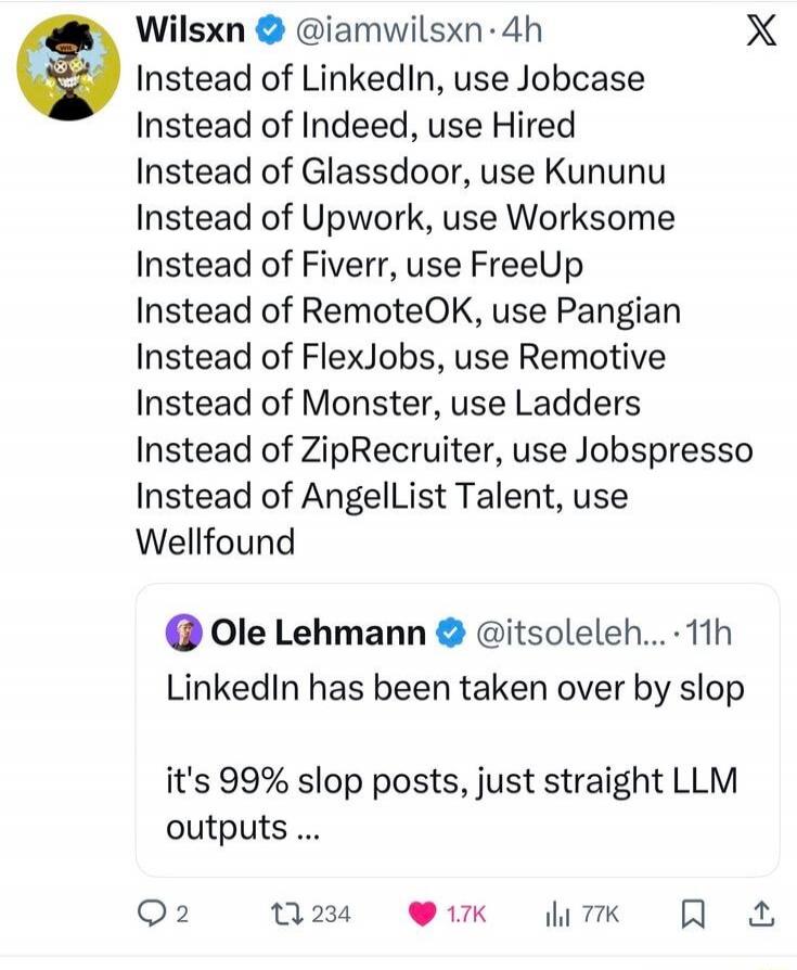 Instead of LinkedIn, use Jobcase Instead of Indeed, use Hiredd Instead of Glassdoor, use Kununu Instead of Upwork, use Worksome Instead of Fiverr, use FreeUp Instead of RemoteOK, use Pangian Instead of FlexJobs, use Remoteive Instead of Monster, use Ladders Instead of ZipRecruiter, use Jobespresso Instead of AngelList Talent, use Wellfound

Ole Leh