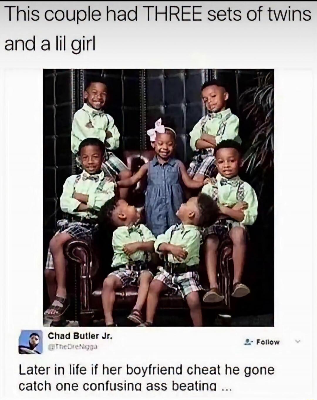 This couple had THREE sets of twins and a lil girl Chad Butler Jr. @TheDreNigga Follow Later in life if her boyfriend cheat he gone catch one confusing ass beating ...