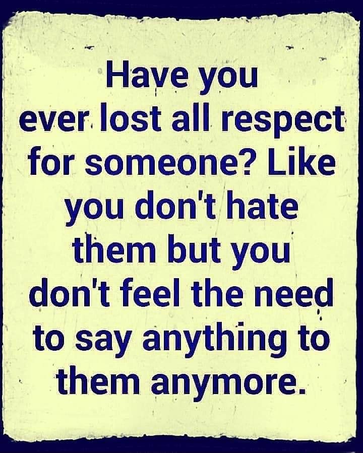 Haveyou ever lost all respect for someone Like you dont hate them but you dont feel the need to say anything to them anymore