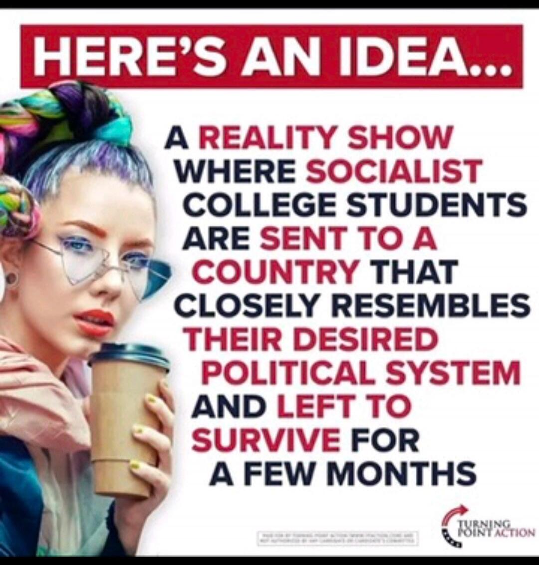 HERE'S AN IDEA... A REALITY SHOW WHERE SOCIALIST COLLEGE STUDENTS ARE SENT TO A COUNTRY THAT CLOSELY RESEMBLES THEIR DESIRED POLITICAL SYSTEM AND LEFT TO SURVIVE FOR A FEW MONTHS